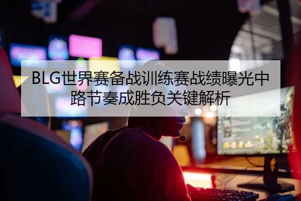 BLG世界赛备战训练赛战绩曝光中路节奏成胜负关键解析